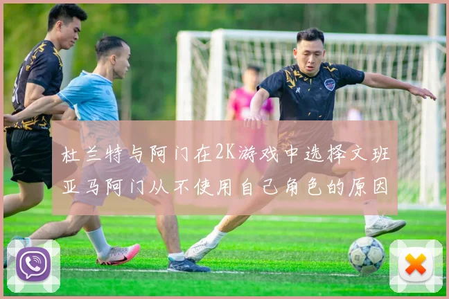 杜兰特与阿门在2K游戏中选择文班亚马阿门从不使用自己角色的原因揭秘