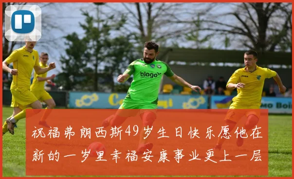 祝福弗朗西斯49岁生日快乐愿他在新的一岁里幸福安康事业更上一层楼