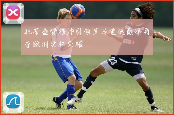托蒂盛赞穆帅引领罗马重返巅峰再夺欧洲奖杯荣耀