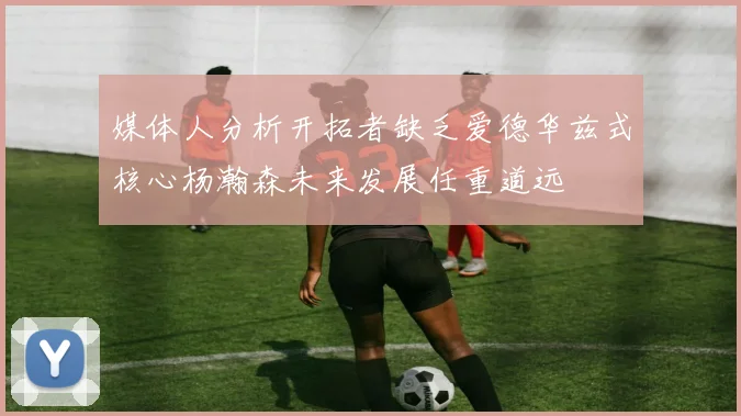 媒体人分析开拓者缺乏爱德华兹式核心杨瀚森未来发展任重道远