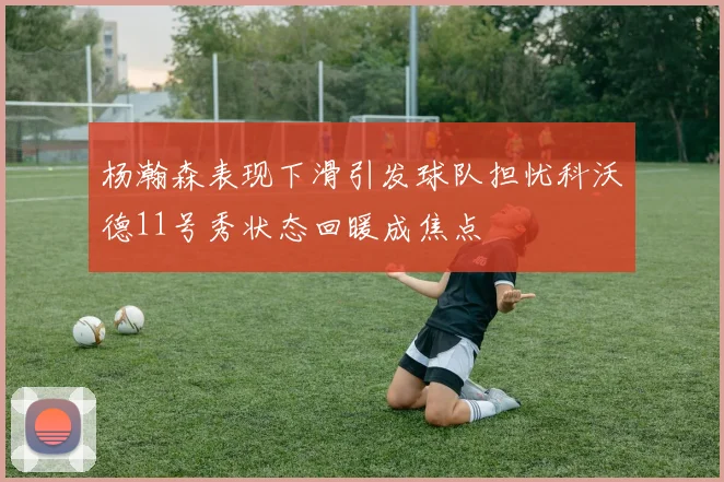 杨瀚森表现下滑引发球队担忧科沃德11号秀状态回暖成焦点