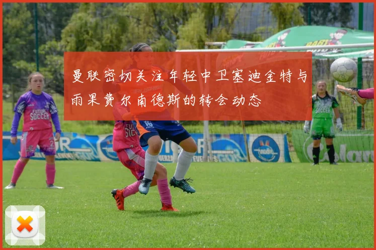曼联密切关注年轻中卫塞迪金特与雨果费尔南德斯的转会动态