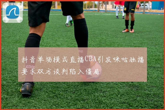 抖音单场模式直播CBA引发咪咕独播要求双方谈判陷入僵局