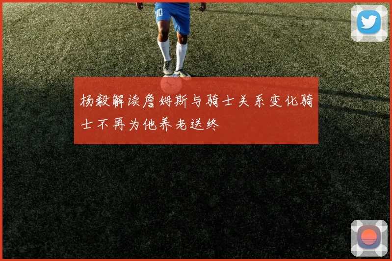 杨毅解读詹姆斯与骑士关系变化骑士不再为他养老送终
