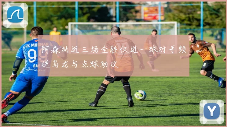 阿森纳近三场全胜仅进一球对手频送乌龙与点球助攻