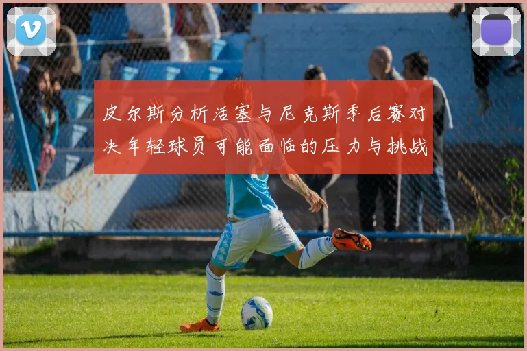 皮尔斯分析活塞与尼克斯季后赛对决年轻球员可能面临的压力与挑战