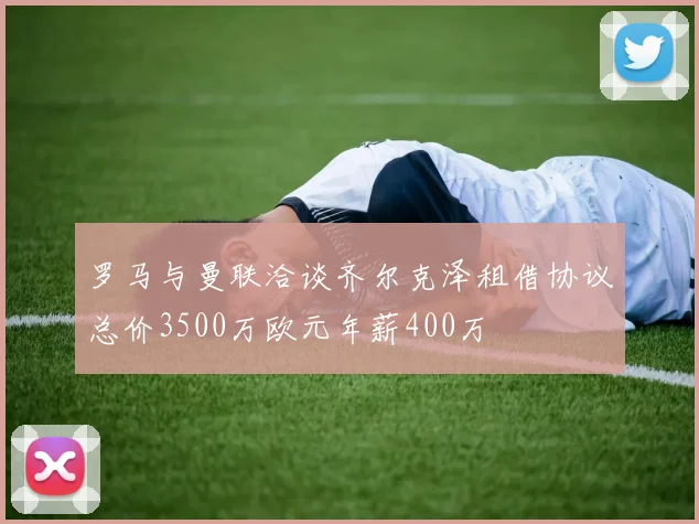 罗马与曼联洽谈齐尔克泽租借协议总价3500万欧元年薪400万