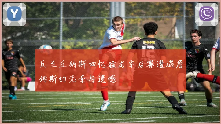 瓦兰丘纳斯回忆猛龙季后赛遭遇詹姆斯的无奈与遗憾