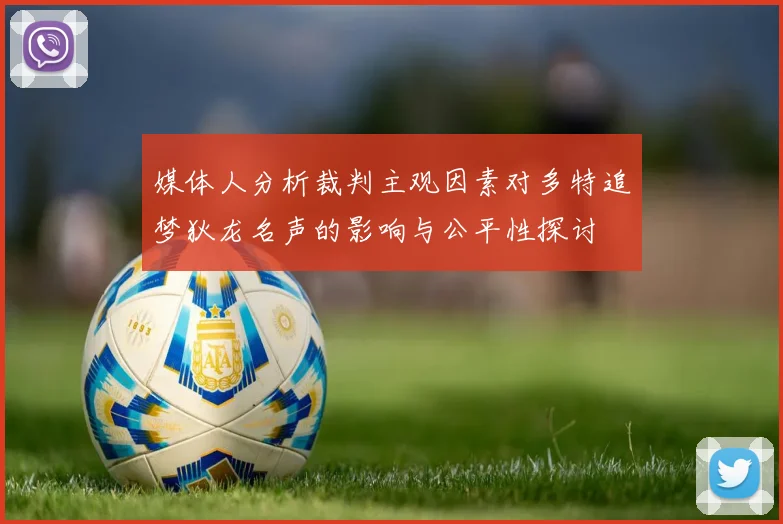 媒体人分析裁判主观因素对多特追梦狄龙名声的影响与公平性探讨