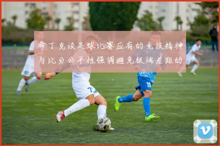 希丁克谈足球比赛应有的竞技精神与比分公平性强调避免极端差距的必要性