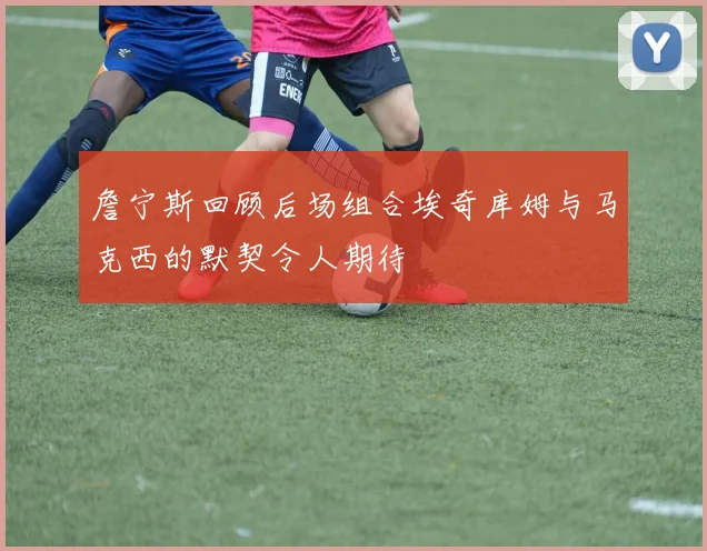 詹宁斯回顾后场组合埃奇库姆与马克西的默契令人期待