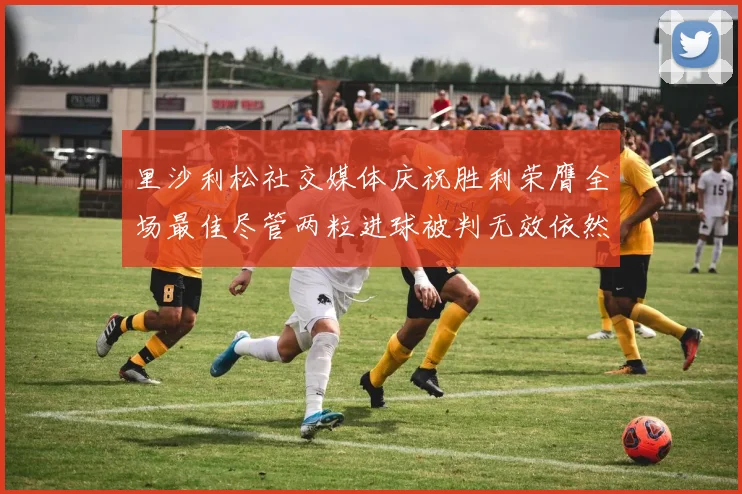 里沙利松社交媒体庆祝胜利荣膺全场最佳尽管两粒进球被判无效依然贡献助攻