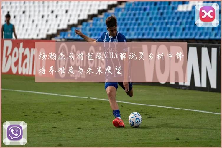 杨瀚森或将重返CBA解说员分析中锋培养难度与未来展望