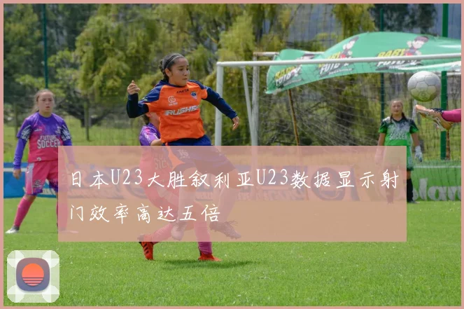 日本U23大胜叙利亚U23数据显示射门效率高达五倍