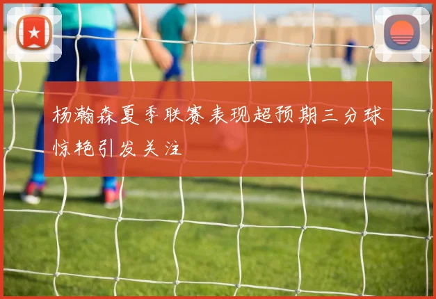 杨瀚森夏季联赛表现超预期三分球惊艳引发关注