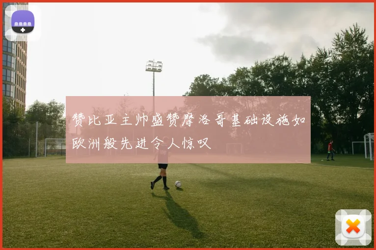 赞比亚主帅盛赞摩洛哥基础设施如欧洲般先进令人惊叹
