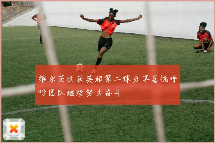 维尔茨收获英超第二球分享喜悦呼吁团队继续努力奋斗