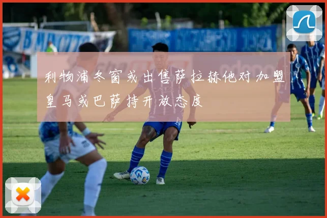 利物浦冬窗或出售萨拉赫他对加盟皇马或巴萨持开放态度