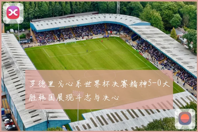 罗德里戈心系世界杯决赛精神5-0大胜韩国展现斗志与决心