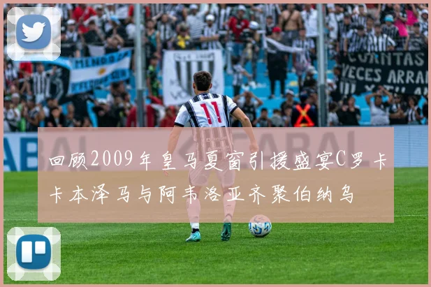 回顾2009年皇马夏窗引援盛宴C罗卡卡本泽马与阿韦洛亚齐聚伯纳乌