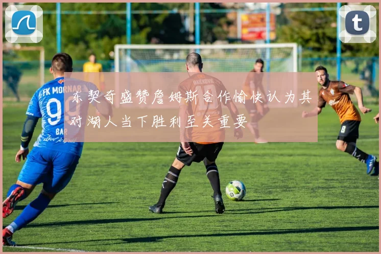 东契奇盛赞詹姆斯合作愉快认为其对湖人当下胜利至关重要