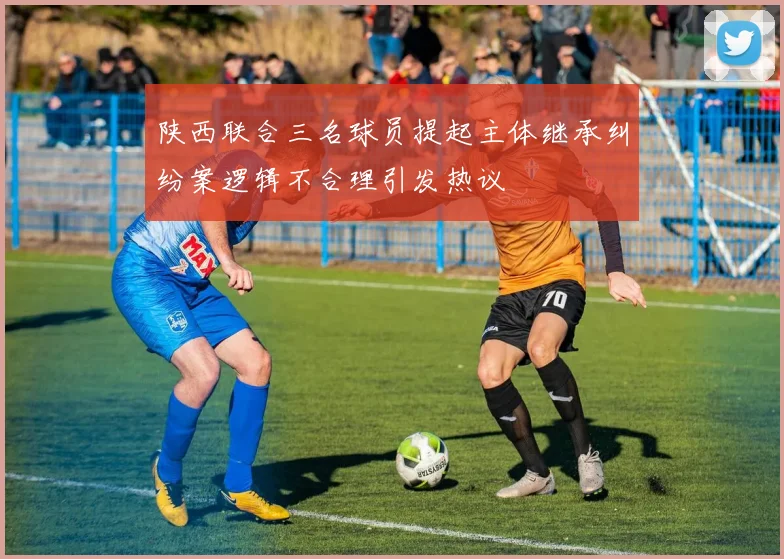 陕西联合三名球员提起主体继承纠纷案逻辑不合理引发热议