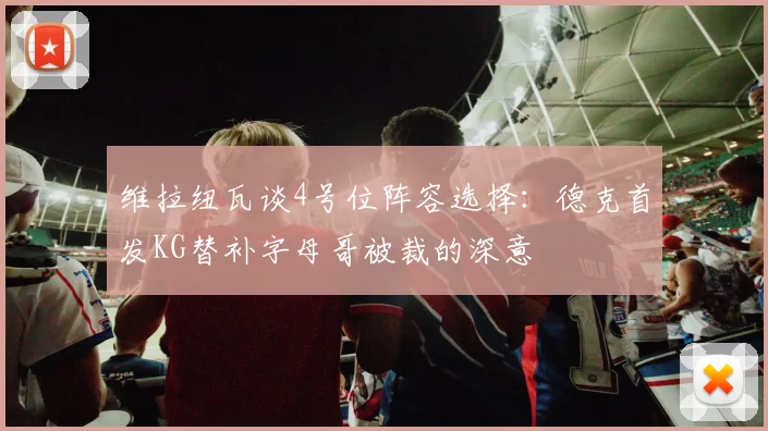 维拉纽瓦谈4号位阵容选择：德克首发KG替补字母哥被裁的深意