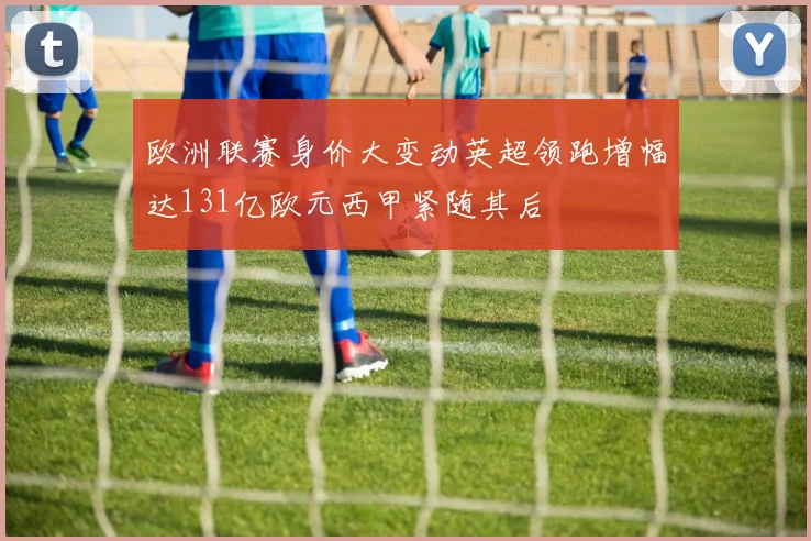欧洲联赛身价大变动英超领跑增幅达131亿欧元西甲紧随其后