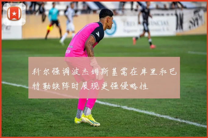 科尔强调波杰姆斯基需在库里和巴特勒缺阵时展现更强侵略性