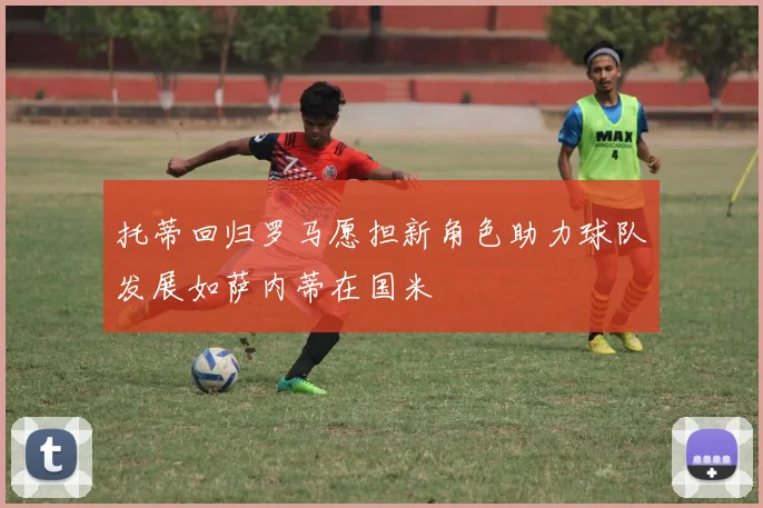 托蒂回归罗马愿担新角色助力球队发展如萨内蒂在国米
