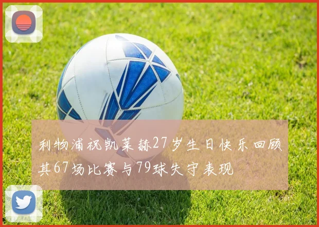 利物浦祝凯莱赫27岁生日快乐回顾其67场比赛与79球失守表现