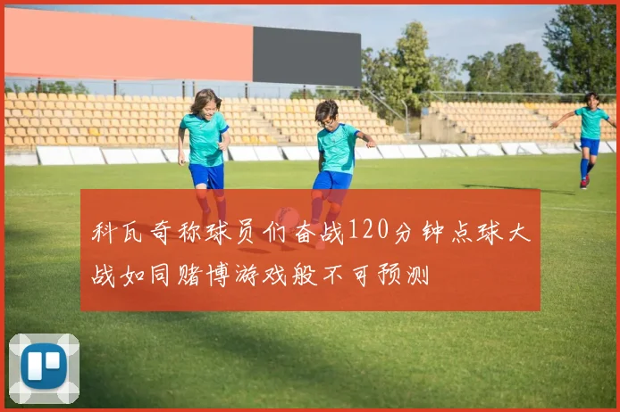 科瓦奇称球员们奋战120分钟点球大战如同赌博游戏般不可预测