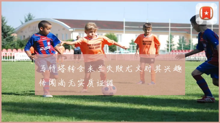 马特塔转会米兰失败尤文对其兴趣传闻尚无实质证据