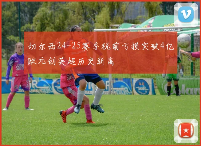 切尔西24-25赛季税前亏损突破4亿欧元创英超历史新高