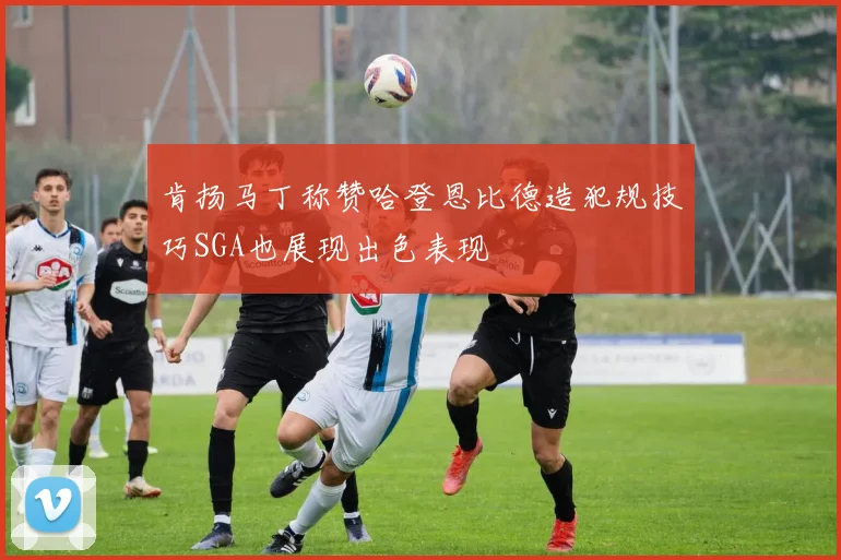 肯扬马丁称赞哈登恩比德造犯规技巧SGA也展现出色表现