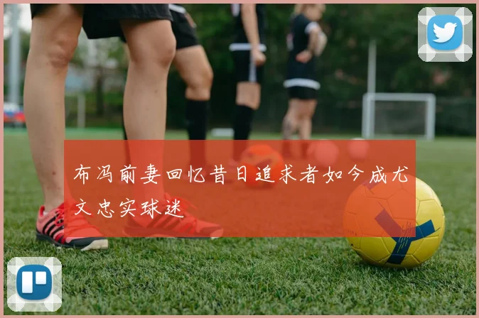 布冯前妻回忆昔日追求者如今成尤文忠实球迷
