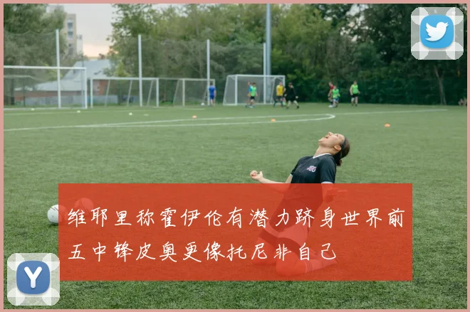 维耶里称霍伊伦有潜力跻身世界前五中锋皮奥更像托尼非自己