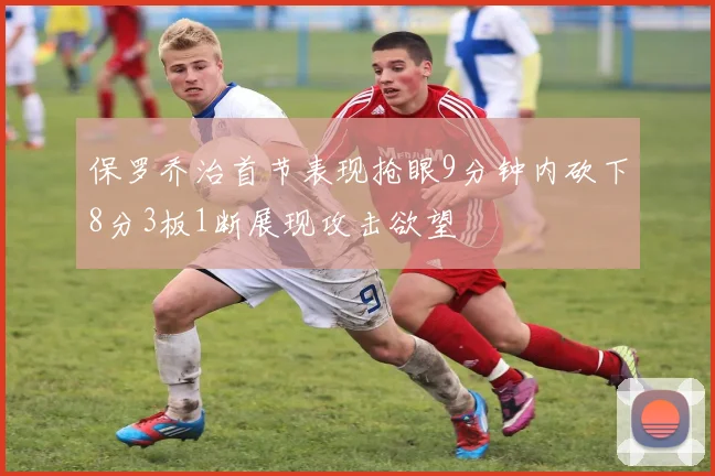 保罗乔治首节表现抢眼9分钟内砍下8分3板1断展现攻击欲望