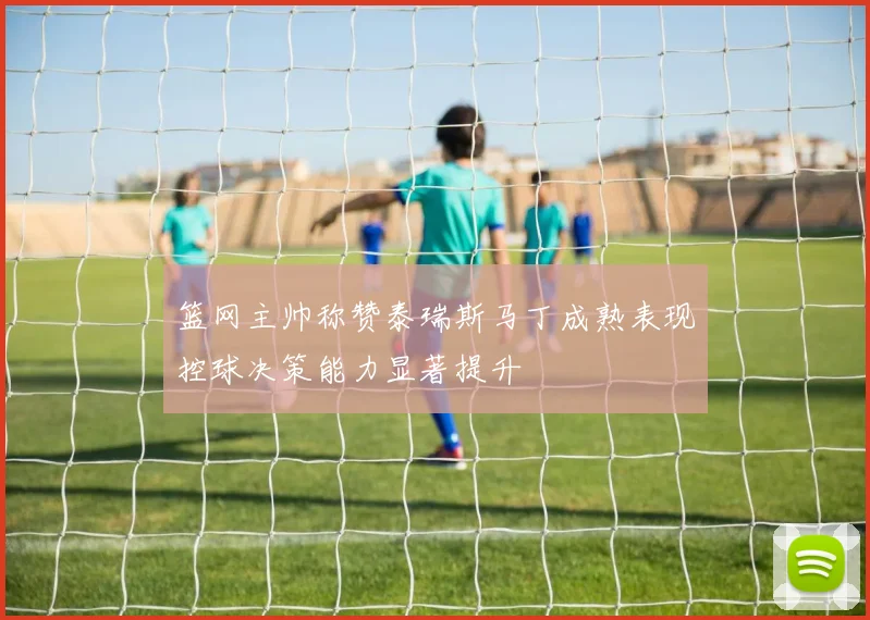 篮网主帅称赞泰瑞斯马丁成熟表现控球决策能力显著提升