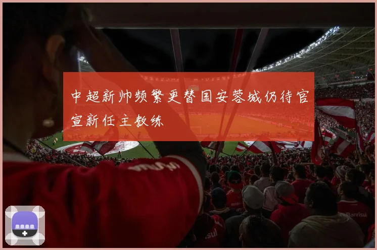 中超新帅频繁更替国安蓉城仍待官宣新任主教练