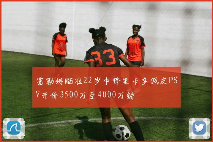 富勒姆瞄准22岁中锋里卡多佩皮PSV开价3500万至4000万镑