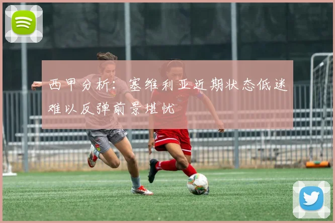 西甲分析：塞维利亚近期状态低迷难以反弹前景堪忧