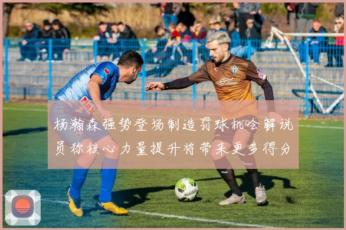杨瀚森强势登场制造罚球机会解说员称核心力量提升将带来更多得分可能
