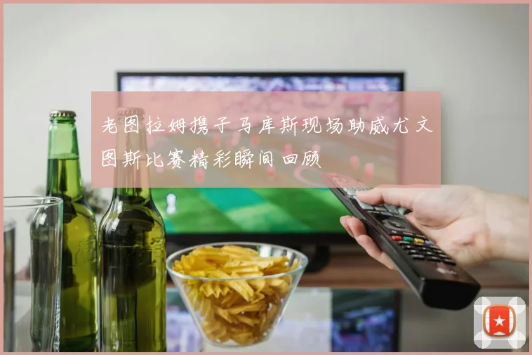 老图拉姆携子马库斯现场助威尤文图斯比赛精彩瞬间回顾