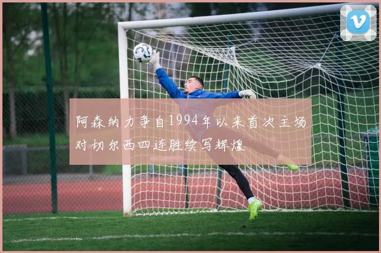 阿森纳力争自1994年以来首次主场对切尔西四连胜续写辉煌