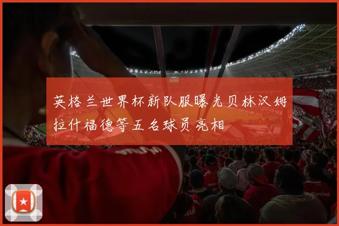 英格兰世界杯新队服曝光贝林汉姆拉什福德等五名球员亮相