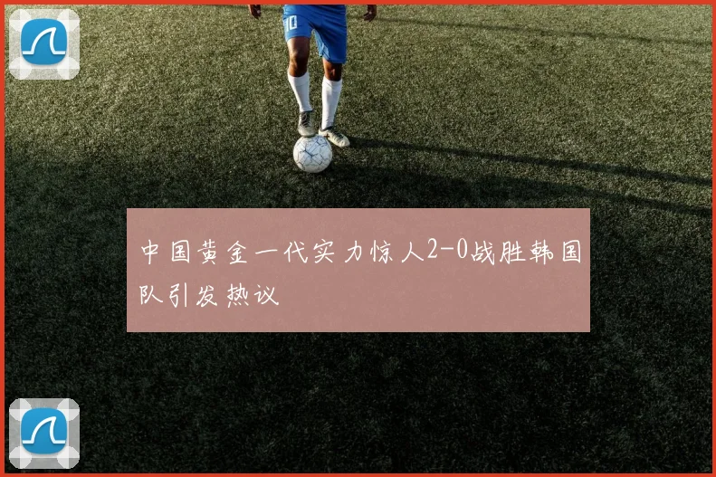 中国黄金一代实力惊人2-0战胜韩国队引发热议