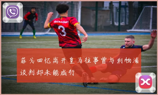 菲戈回忆离开皇马往事曾与利物浦谈判却未能成行