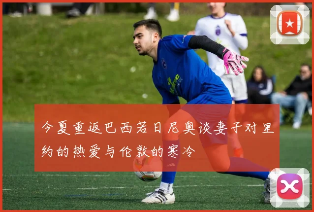 今夏重返巴西若日尼奥谈妻子对里约的热爱与伦敦的寒冷